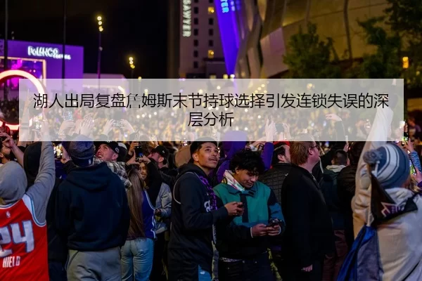湖人出局复盘詹姆斯末节持球选择引发连锁失误的深层分析