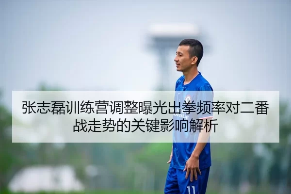 张志磊训练营调整曝光出拳频率对二番战走势的关键影响解析