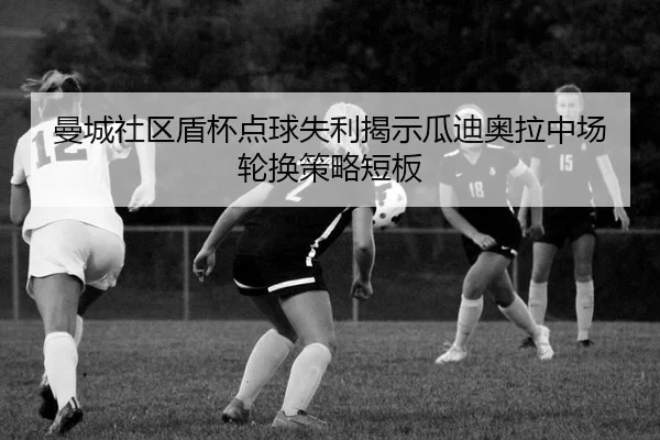 曼城社区盾杯点球失利揭示瓜迪奥拉中场轮换策略短板