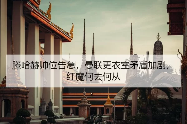 滕哈赫帅位告急，曼联更衣室矛盾加剧，红魔何去何从