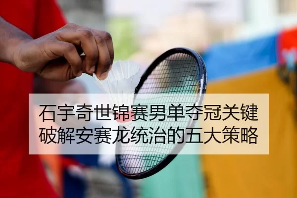 石宇奇世锦赛男单夺冠关键 破解安赛龙统治的五大策略