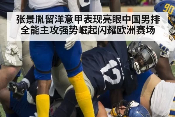 张景胤留洋意甲表现亮眼中国男排全能主攻强势崛起闪耀欧洲赛场
