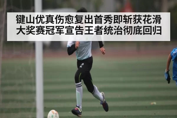 键山优真伤愈复出首秀即斩获花滑大奖赛冠军宣告王者统治彻底回归