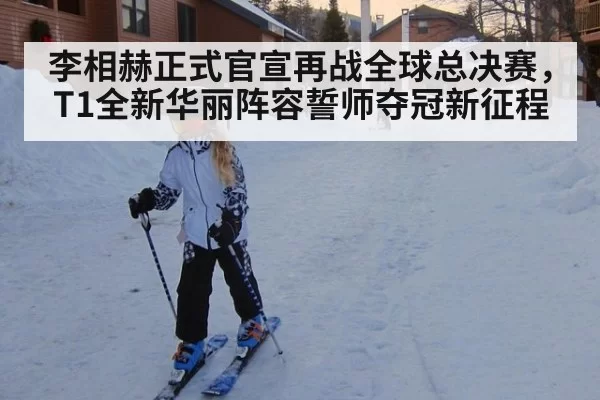 李相赫正式官宣再战全球总决赛，T1全新华丽阵容誓师夺冠新征程