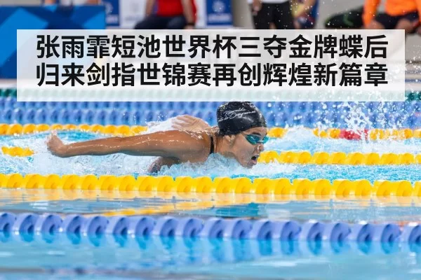 张雨霏短池世界杯三夺金牌蝶后归来剑指世锦赛再创辉煌新篇章