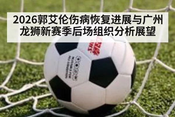 2026郭艾伦伤病恢复进展与广州龙狮新赛季后场组织分析展望