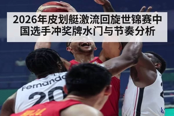 2026年皮划艇激流回旋世锦赛中国选手冲奖牌水门与节奏分析